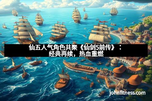 仙五人气角色共聚《仙剑5前传》：经典再续，热血重燃